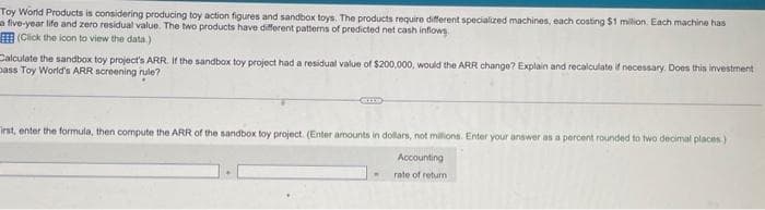 Toy World Products is considering producing toy action figures and sandbox toys. The products require different specialized machines, each costing $1 million. Each machine has
a five-year life and zero residual value. The two products have different patterns of predicted net cash inflows.
(Click the icon to view the data.)
Calculate the sandbox toy project's ARR. If the sandbox toy project had a residual value of $200,000, would the ARR change? Explain and recalculate if necessary. Does this investment
Dass Toy World's ARR screening rule?
irst, enter the formula, then compute the ARR of the sandbox toy project. (Enter amounts in dollars, not millions. Enter your answer as a percent rounded to two decimal places)
Accounting
rate of return
.