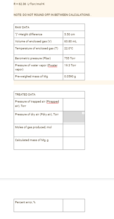 R = 62.36 L·Torr/mol·K
NOTE: DO NOT ROUND OFF IN BETWEEN CALCULATIONS.
RAW DATA
7>Height difference
5.50 cm
Volume of enclosed gas (V)
63.80 mL
Temperature of enclosed gas (T)
22.0°C
Barometric pressure (Pbar)
755 Torr
Pressure of water vapor (Pwater
vapor)
19.3 Torr
Pre-weighed mass of Mg
0.0590 g
TREATED DATA
Pressure of trapped air (Ptrapped
air), Torr
Pressure of dry air (Pdry air), Torr
Moles of gas produced, mol
Calculated mass of Mg. g
Percent error, %
