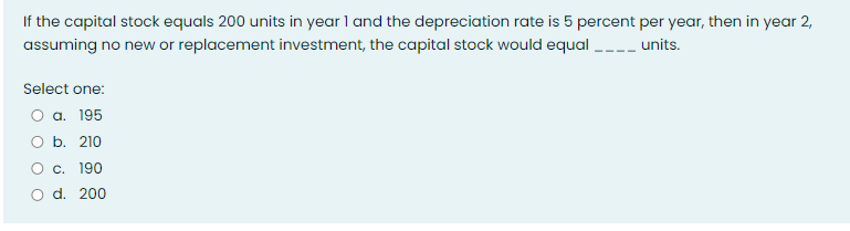 If the capital stock equals 200 units in year 1 and the depreciation rate is 5 percent per year, then in year 2,
assuming no new or replacement investment, the capital stock would equal_____ units.
Select one:
a. 195
b. 210
c. 190
d. 200