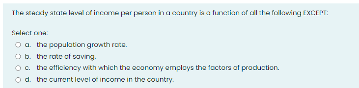 The steady state level of income per person in a country is a function of all the following EXCEPT:
Select one:
O a. the population growth rate.
O b. the rate of saving.
O c. the efficiency with which the economy employs the factors of production.
O d. the current level of income in the country.