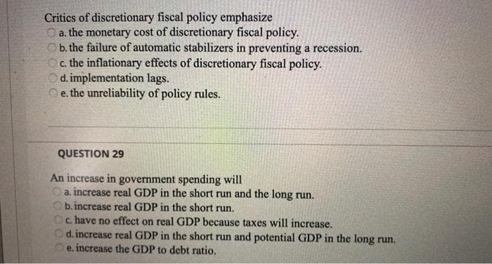Critics of discretionary fiscal policy emphasize
a. the monetary cost of discretionary fiscal policy.
b. the failure of automatic stabilizers in preventing a recession.
Oc. the inflationary effects of discretionary fiscal policy.
Od. implementation lags.
e. the unreliability of policy rules.
QUESTION 29
An increase in government spending will
a. increase real GDP in the short run and the long run.
b.increase real GDP in the short run.
Oc. have no effect on real GDP because taxes will increase.
Od. increase real GDP in the short run and potential GDP in the long run.
e. increase the GDP to debt ratio.