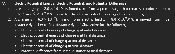 IV.
Electric Potential Energy, Electric Potential, and Potential Difference
1. A test charge q = 2.0 × 10-5C is found 0.5m from a point charge that creates a uniform electric
field E = 6.5 x 10²N/C. Solve for the electric potential energy of the test charge.
2. A charge q = 4.0 × 10-°C in a uniform electric field E = 8.0 x 10°N/C is moved from initial
= 1m to final distance df = 1.5m. Solve for the following:
distance d;
a.
Electric potential energy of charge q at initial distance
b. Electric potential energy of charge q at final distance
C.
Electric potential of charge q at initial distance
d. Electric potential of charge q at final distance
e.
Potential difference from initial distance to final distance
