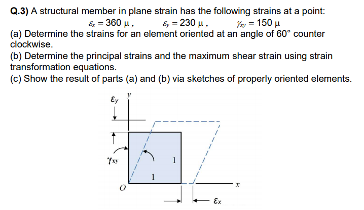 Q.3) A structural member in plane strain has the following strains at a point:
& 360 μ ,
E, = 230 µ,
Ky = 150 µ
(a) Determine the strains for an element oriented at an angle of 60° counter
clockwise.
(b) Determine the principal strains and the maximum shear strain using strain
transformation equations.
(c) Show the result of parts (a) and (b) via sketches of properly oriented elements.
Ey
Yxy
1
Ex
