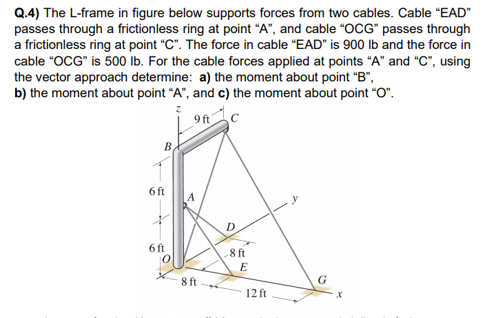 Q.4) The L-frame in figure below supports forces from two cables. Cable "EAD"
passes through a frictionless ring at point "A", and cable "OCG" passes through
a frictionless ring at point "C". The force in cable "EAD" is 900 lb and the force in
cable "OCG" is 500 lb. For the cable forces applied at points "A" and ", using
the vector approach determine: a) the moment about point "B",
b) the moment about point “A", and c) the moment about point "O".
9 ft
C
В
6 ft
A
D
6 ft
-8 ft
E
8 ft
G
12 ft
