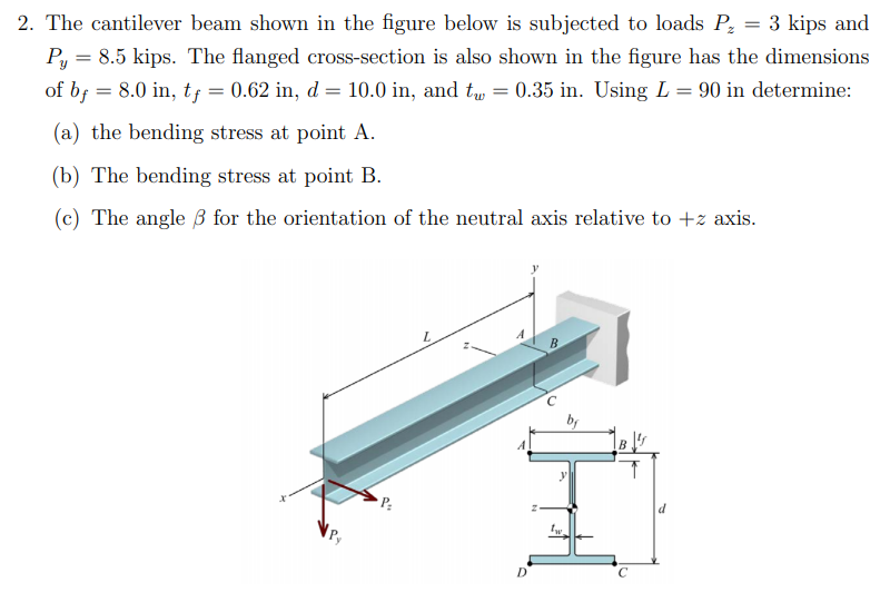 2. The cantilever beam shown in the figure below is
subjected to loads P = 3 kips and
Py = 8.5 kips. The flanged cross-section is also shown in the figure has the dimensions
of b; = 8.0 in, tf = 0.62 in, d = 10.0 in, and t = 0.35 in. Using L = 90 in determine:
(a) the bending stress at point A.
(b) The bending stress at point B.
(c) The angle 3 for the orientation of the neutral axis relative to +z axis.
B
P:
D.
C
