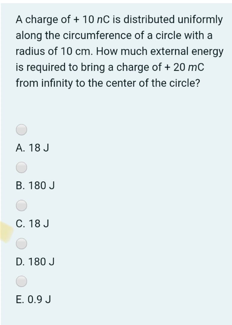 A charge of + 10 nC is distributed uniformly
along the circumference of a circle with a
radius of 10 cm. How much external energy
is required to bring a charge of + 20 mC
from infinity to the center of the circle?
A. 18 J
B. 180 J
C. 18 J
D. 180 J
E. 0.9 J
