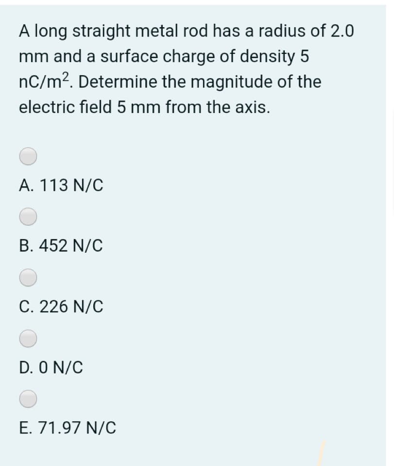 A long straight metal rod has a radius of 2.0
mm and a surface charge of density 5
nC/m². Determine the magnitude of the
electric field 5 mm from the axis.
A. 113 N/C
B. 452 N/C
C. 226 N/C
D. O N/C
E. 71.97 N/C
