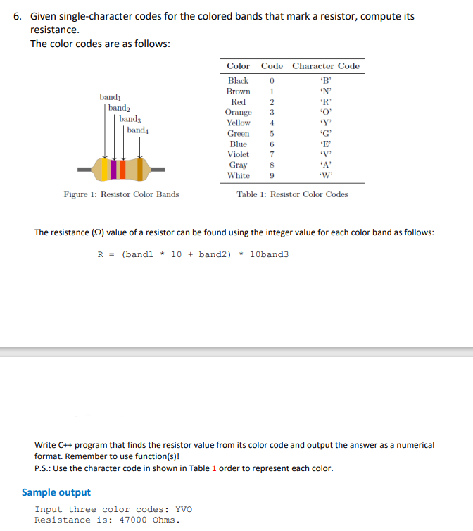 6. Given single-character codes for the colored bands that mark a resistor, compute its
resistance.
The color codes are as follows:
Color Code Character Code
Black
'B'
Brown
'N'
1
bandı
Red
2
| banda
bands
Orange
Yellow
3
4
band4
Green
Blue
6
Violet
Gray
White
7
'V'
'A'
9
"W'
Figure 1: Resistor Color Bands
Table 1: Resistor Color Codes
The resistance (2) value of a resistor can be found using the integer value for each color band as follows:
R = (bandl * 10 + band2) * 10band3
Write C++ program that finds the resistor value from its color code and output the answer as a numerical
format. Remember to use function(s)!
P.S.: Use the character code in shown in Table 1 order to represent each color.
Sample output
Input three color codes: YVO
Resistance is: 47000 Ohms.
