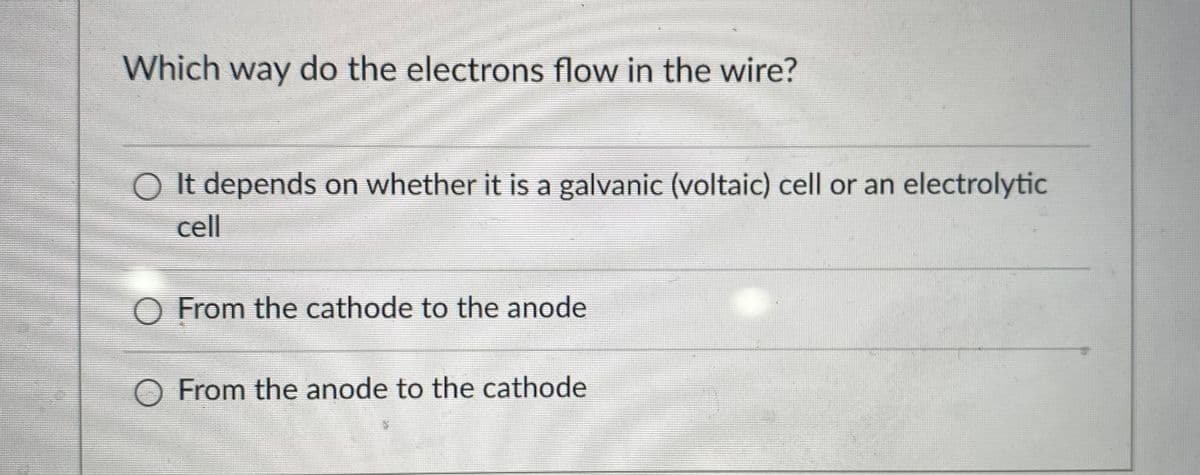 Which way do the electrons flow in the wire?
O It depends on whether it is a galvanic (voltaic) cell or an electrolytic
cell
O From the cathode to the anode
From the anode to the cathode
