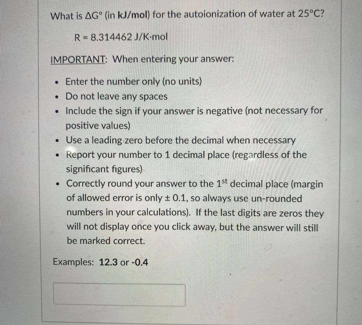 What is AG° (in kJ/mol) for the autoionization of water at 25°C?
R = 8.314462 J/K-mol
IMPORTANT: When entering your answer:
• Enter the number only (no units)
• Do not leave any spaces
• Include the sign if your answer is negative (not necessary for
positive values)
• Use a leading zero before the decimal when necessary
Report your number to 1 decimal place (regardless of the
significant figures)
• Correctly round your answer to the 1st decimal place (margin
of allowed error is only ± 0.1, so always use un-rounded
numbers in your calculations). If the last digits are zeros they
will not display once you click away, but the answer will still
be marked correct.
Examples: 12.3 or -0.4
