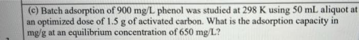 (c) Batch adsorption of 900 mg/L phenol was studied at 298 K using 50 mL aliquot at
an optimized dose of 1.5 g of activated carbon. What is the adsorption capacity in
mg/g at an equilibrium concentration of 650 mg/L?