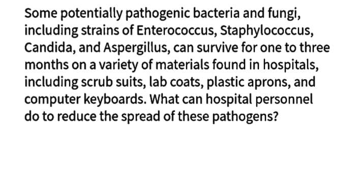 Some potentially pathogenic bacteria and fungi,
including strains of Enterococcus, Staphylococcus,
Candida, and Aspergillus, can survive for one to three
months on a variety of materials found in hospitals,
including scrub suits, lab coats, plastic aprons, and
computer keyboards. What can hospital personnel
do to reduce the spread of these pathogens?
