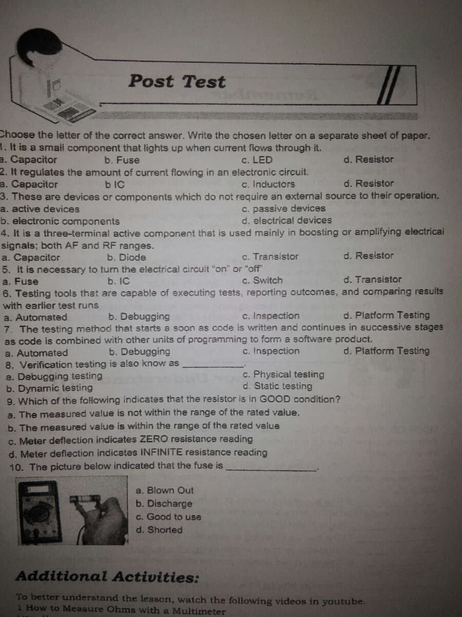 Post Test
Choose the letter of the correct answer. Write the chosen letter on a separate sheet of paper.
1. It is a smail component that lights up when current flows through it.
a. Capacitor
2. It regulates the amount of current flowing in an electronic circuit.
a. Capacitor
3. These are devices or components which do not require an external source to their operation.
b. Fuse
c. LED
d. Resistor
b IC
c. Inductors
d. Resistor
c. passive devices
d. electrical devices
a. active devices
b. electronic components
4. It is a three-terminal active component that is used mainly in boosting or amplifying electrical
signals; both AF and RF ranges.
a. Capacitor
5. it is necessary to turn the electrical circuit "on" or "off"
a. Fuse
6. Testing tools that are capable of executing tests, reporting outcomes, and comparing results
with earlier test runs
a. Automated
7. The testing method that starts a soon as code is written and continues in successive stages
as code is combined with other units of programming to form a software product.
b. Diode
c. Transistor
d. Resistor
b. IC
c. Switch
d. Transistor
b. Debugging
c. Inspection
d. Platform Testing
b. Debugging
c. Inspection
d. Platform Testing
a. Automated
8. Verification testing is also know as
a. Debugging testing
b. Dynamic testing
9. Which of the following indicates that the resistor is in GOOD condition?
a. The measured value is not within the range of the rated value.
b. The measured value is within the range of the rated value
c. Meter deflection indicates ZERO resistance reading
d. Meter deflection indicates INFINITE resistance reading
c. Physical testing
d. Static testing
10. The picture below indicated that the fuse is
a. Blown Out
b. Discharge
c. Good to use
d. Shorted
Additional Activities:
To better understand the lesson, watch the following videos in youtube.
1 How to Measure Ohms with a Multimeter
