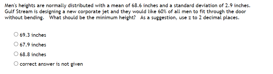 Men's heights are normally distributed with a mean of 68.6 inches and a standard deviation of 2.9 inches.
Gulf Stream is designing a new corporate jet and they would like 60% of all men to fit through the door
without bending. What should be the minimum height? As a suggestion, use z to 2 decimal places.
O 69.3 inches
O 67.9 inches
68.8 inches
correct answer is not given
