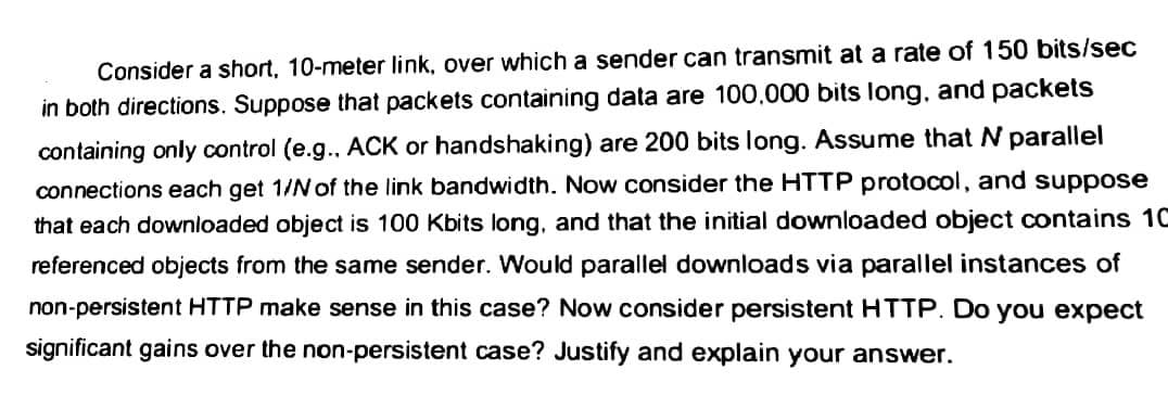 Consider a short, 10-meter link, over which a sender can transmit at a rate of 150 bits/sec
in both directions. Suppose that packets containing data are 100.000 bits long, and packets
containing only control (e.g.. ACK or handshaking) are 200 bits long. Assume that N parallel
connections each get 1/N of the link bandwidth. Now consider the HTTP protocol, and suppose
that each downloaded object is 100 Kbits long, and that the initial downloaded object contains 10
referenced objects from the same sender. Would parallel downloads via parallel instances of
non-persistent HTTP make sense in this case? Now consider persistent HTTP. Do you expect
significant gains over the non-persistent case? Justify and explain your answer.