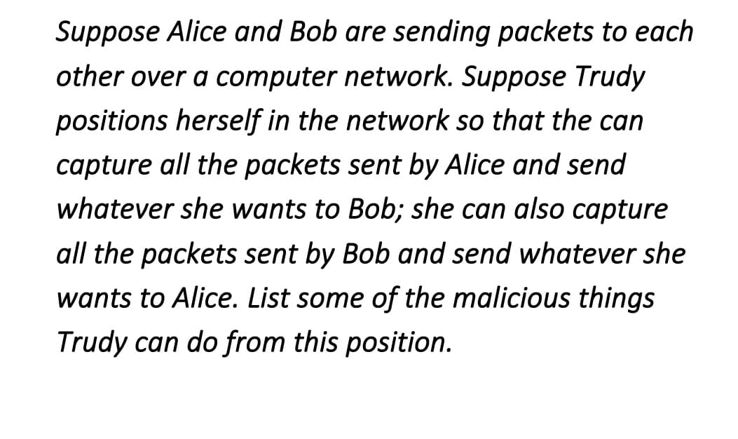 Suppose Alice and Bob are sending packets to each
other over a computer network. Suppose Trudy
positions herself in the network so that the can
capture all the packets sent by Alice and send
whatever she wants to Bob; she can also capture
all the packets sent by Bob and send whatever she
wants to Alice. List some of the malicious things
Trudy can do from this position.