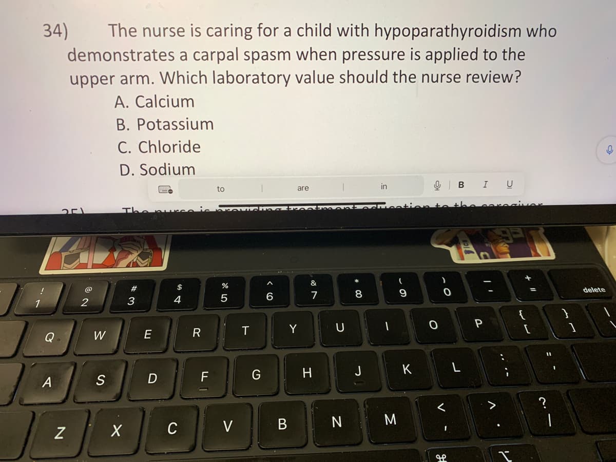 34)
!
1
Pe
Q
The nurse is caring for a child with hypoparathyroidism who
demonstrates a carpal spasm when pressure is applied to the
upper arm. Which laboratory value should the nurse review?
A. Calcium
B. Potassium
C. Chloride
D. Sodium
A
251
Z
2
W
S
The pur
X
#3
E
D
$
4
R
F
to
%
5
Quiching treatment oc
C V
T
G
are
6
Y
&
7
H
U
N
# 00
8
J
in
1
M
9
K
O
)
O
<
H
B
I U
P
^
...
:
I
vor
لا لا
+ 11
{
1
1
delete
0