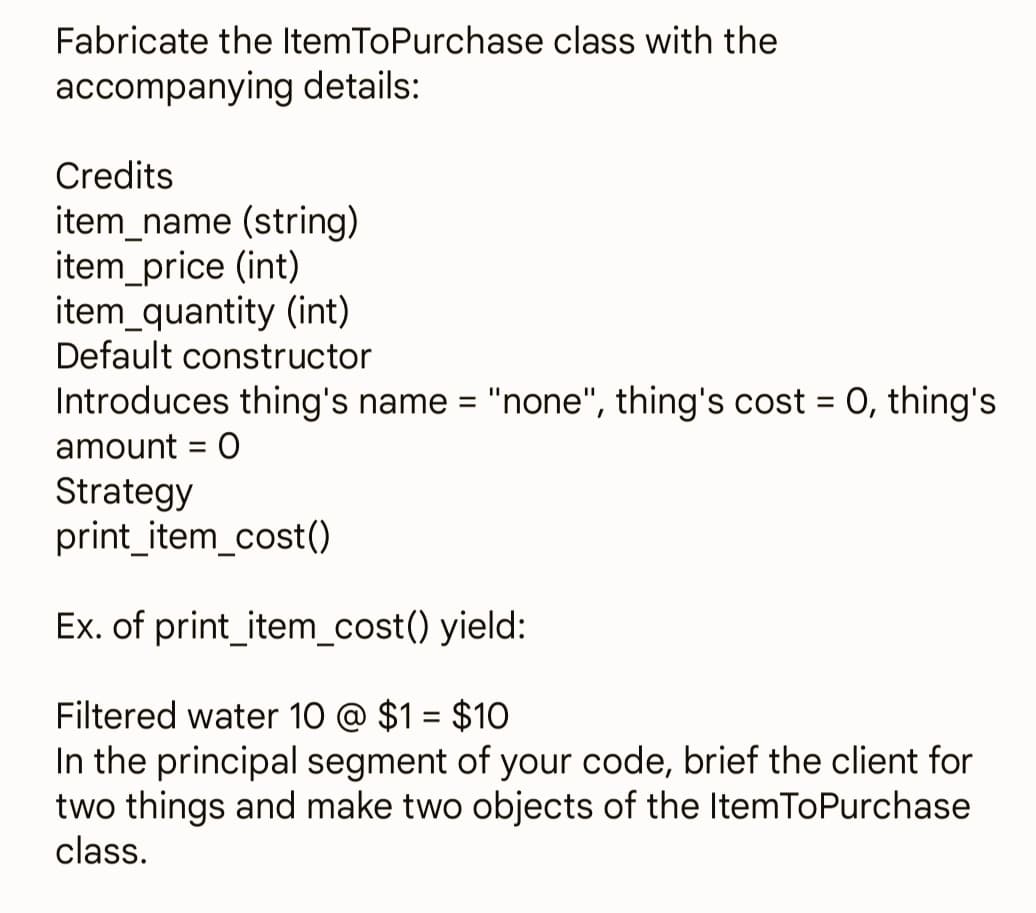 Fabricate the ItemToPurchase class with the
accompanying details:
Credits
item_name (string)
item_price (int)
item_quantity (int)
Default constructor
Introduces thing's name = "none", thing's cost = 0, thing's
amount = 0
Strategy
print_item_cost()
Ex. of print_item_cost() yield:
Filtered water 10 @ $1 = $10
In the principal segment of your code, brief the client for
two things and make two objects of the ItemToPurchase
class.