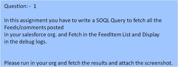 Question: 1
In this assignment you have to write a SOQL Query to fetch all the
Feeds/comments posted
in your salesforce org. and Fetch in the Feedltem List and Display
in the debug logs.
Please run in your org and fetch the results and attach the screenshot.