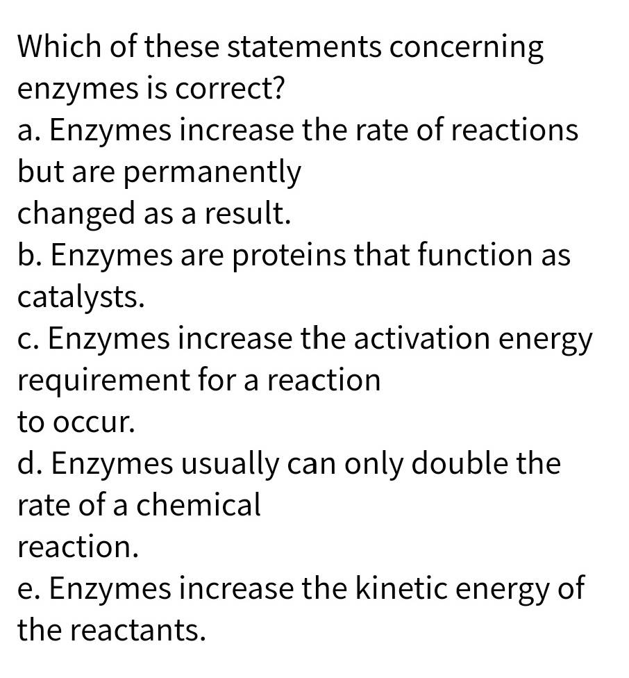 Which of these statements concerning
enzymes is correct?
a. Enzymes increase the rate of reactions
but are permanently
changed as a result.
b. Enzymes are proteins that function as
catalysts.
c. Enzymes increase the activation energy
requirement for a reaction
to occur.
d. Enzymes usually can only double the
rate of a chemical
reaction.
e. Enzymes increase the kinetic energy of
the reactants.