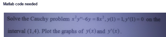 Matlab code needed
Solve the Cauchy problem x²y"-6y=8x²2, y(1) = 1, y'(1) = 0 on the
interval (1,4). Plot the graphs of y(x) and y'(x).