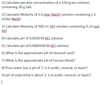 1) Calculate percent concentration of a 150-gram solution
containing 30 g Salt.
2) Calculate Molarity of 5.0 Liter NaOQH solution containing 1.5
moles NaOH
3) Calculate Molarity of 500 ml HC) solution containing 0.25 mol
HCI
4) Calculate pH of 0.0020 M HCI solution
5) Calculate pH of 0.0000100 M HC solution
6) What is the approximate pH of stomach acid?
7) What is the approximate pH of human blood?
8) Pure water has a pH of 7. Is it acidic, neutral, or basic?
9) pH of soda drink is about 3. Is it acidic, neutral, or basic?
|
