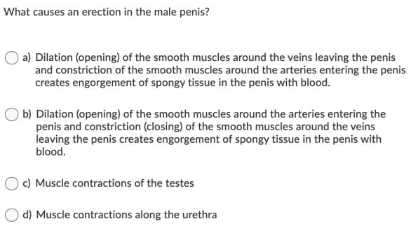What causes an erection in the male penis?
a) Dilation (opening) of the smooth muscles around the veins leaving the penis
and constriction of the smooth muscles around the arteries entering the penis
creates engorgement of spongy tissue in the penis with blood.
O b) Dilation (opening) of the smooth muscles around the arteries entering the
penis and constriction (closing) of the smooth muscles around the veins
leaving the penis creates engorgement of spongy tissue in the penis with
blood.
c) Muscle contractions of the testes
d) Muscle contractions along the urethra
