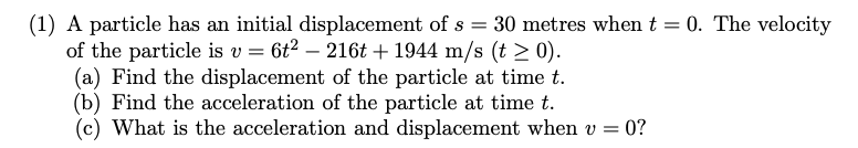 (1) A particle has an initial displacement of s = 30 metres when t = 0. The velocity
of the particle is v= 6t² - 216t+ 1944 m/s (t > 0).
(a) Find the displacement of the particle at time t.
(b) Find the acceleration of the particle at time t.
(c) What is the acceleration and displacement when v = 0?