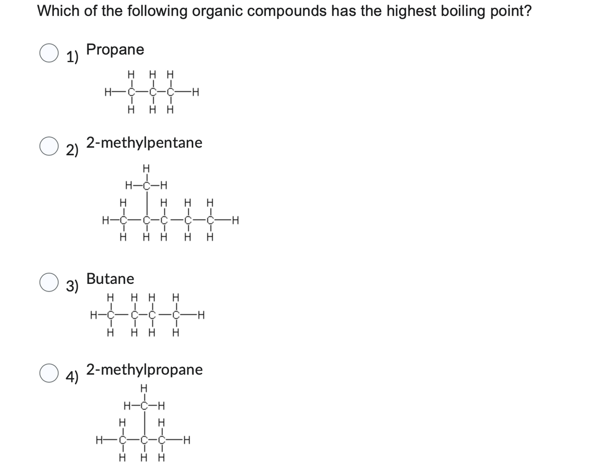 Which of the following organic compounds has the highest boiling point?
Propane
1)
2)
3)
4)
H-
H нн
H
H-
Η Η
2-methylpentane
H
H-Ċ-H
H
C-C-
H HH H H
Butane
H HH H
I T
H-C-C-Ć-Ć- -H
H нн H
H
2-methylpropane
H
H-C-H
H
C
H HH
-H
C H
ī