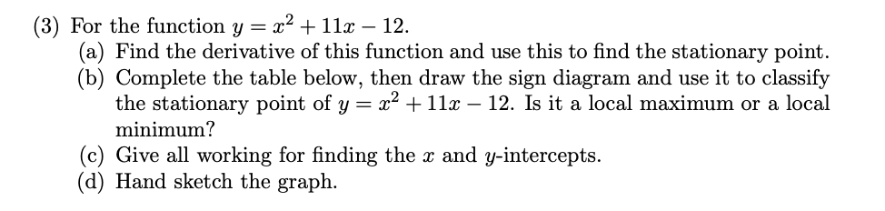 (3) For the function y = x² + 11x − 12.
(a) Find the derivative of this function and use this to find the stationary point.
(b) Complete the table below, then draw the sign diagram and use it to classify
the stationary point of y = x² + 11x − 12. Is it a local maximum or a local
minimum?
(c) Give all working for finding the x and y-intercepts.
(d) Hand sketch the graph.