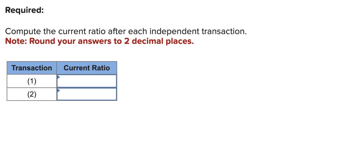 Required:
Compute the current ratio after each independent transaction.
Note: Round your answers to 2 decimal places.
Transaction
(1)
(2)
Current Ratio