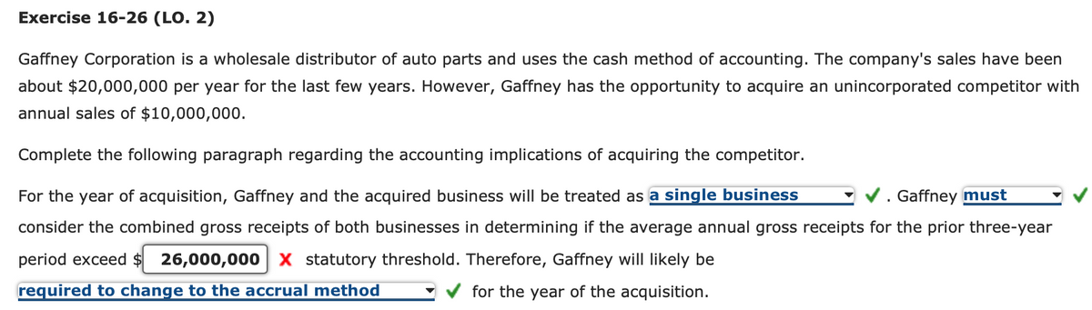 Exercise 16-26 (LO. 2)
Gaffney Corporation is a wholesale distributor of auto parts and uses the cash method of accounting. The company's sales have been
about $20,000,000 per year for the last few years. However, Gaffney has the opportunity to acquire an unincorporated competitor with
annual sales of $10,000,000.
Complete the following paragraph regarding the accounting implications of acquiring the competitor.
Gaffney must
For the year of acquisition, Gaffney and the acquired business will be treated as a single business
consider the combined gross receipts of both businesses in determining if the average annual gross receipts for the prior three-year
period exceed $ 26,000,000 X statutory threshold. Therefore, Gaffney will likely be
required to change to the accrual method
for the year of the acquisition.