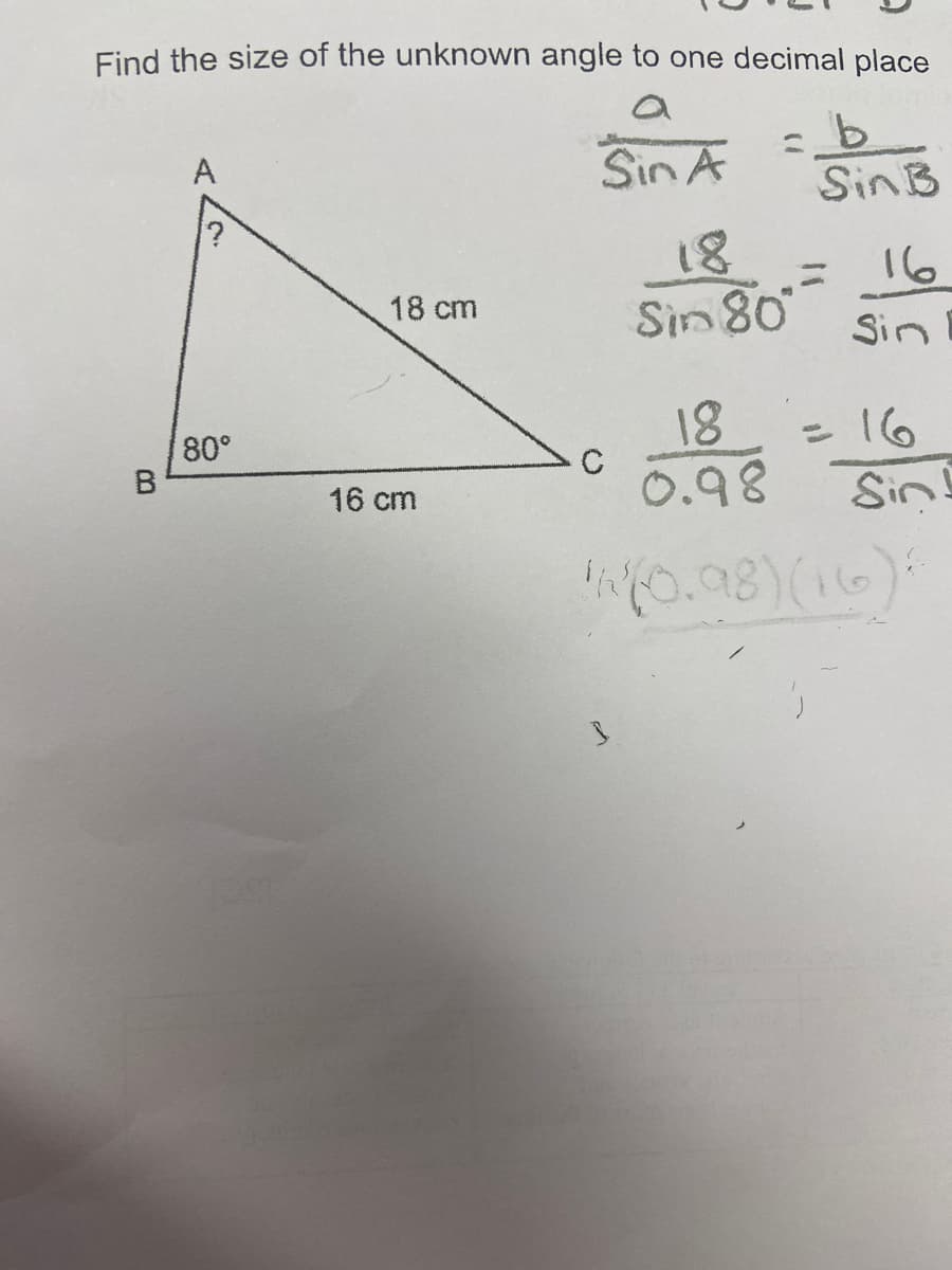 Find the size of the unknown angle to one decimal place
A
Sin A
c_b
Sin B
18
16
18 cm
Sin 80
Sin
18
с
0.98
14(0.98) (16)
?
80°
B
16 cm
= 16
Sin!