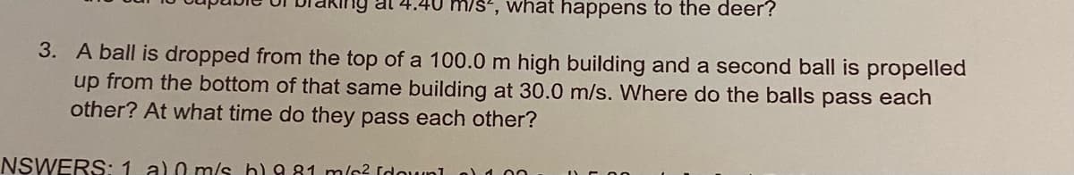 al 4.40 m/s², what happens to the deer?
3. A ball is dropped from the top of a 100.0 m high building and a second ball is propelled
up from the bottom of that same building at 30.0 m/s. Where do the balls pass each
other? At what time do they pass each other?
NSWERS: 1 al 0 m/s h) 981 m² (down]) 1.00
DE 20