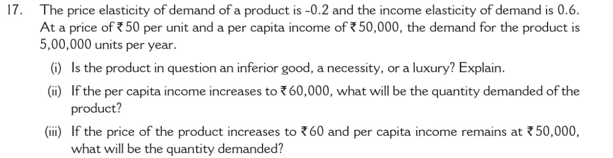 17.
The price elasticity of demand of a product is -0.2 and the income elasticity of demand is 0.6.
At a price of 750 per unit and a per capita income of 50,000, the demand for the product is
5,00,000 units per year.
(i) Is the product in question an inferior good, a necessity, or a luxury? Explain.
(ii) If the per capita income increases to ? 60,000, what will be the quantity demanded of the
product?
(iii) If the price of the product increases to 760 and per capita income remains at 50,000,
what will be the quantity demanded?

