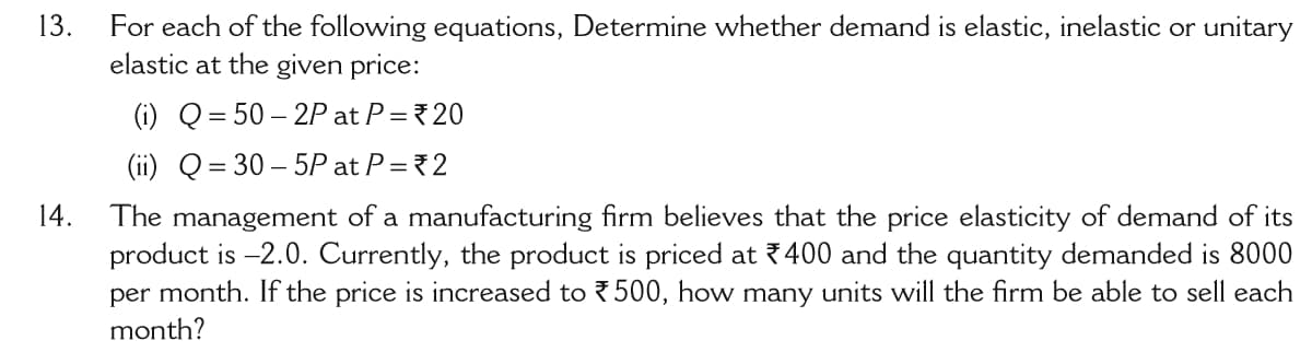 13.
For each of the following equations, Determine whether demand is elastic, inelastic or unitary
elastic at the given price:
(i) Q= 50 – 2P at P =20
(ii) Q= 30 – 5P at P = 2
14.
The management of a manufacturing firm believes that the price elasticity of demand of its
product is -2.0. Currently, the product is priced at 7400 and the quantity demanded is 8000
per month. If the price is increased to ?500, how many units will the firm be able to sell each
month?
