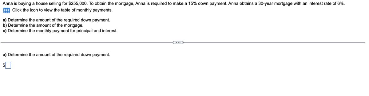 Anna is buying a house selling for $255,000. To obtain the mortgage, Anna is required to make a 15% down payment. Anna obtains a 30-year mortgage with an interest rate of 6%.
E Click the icon to view the table of monthly payments.
a) Determine the amount of the required down payment.
b) Determine the amount of the mortgage.
c) Determine the monthly payment for principal and interest.
a) Determine the amount of the required down payment.
