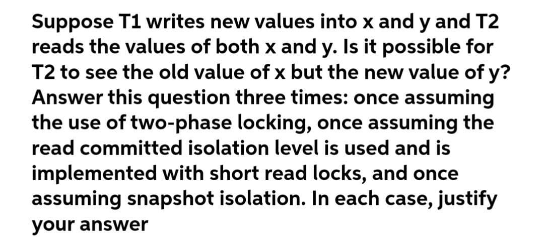 Suppose T1 writes new values into x and y and T2
reads the values of both x and y. Is it possible for
T2 to see the old value of x but the new value of y?
Answer this question three times: once assuming
the use of two-phase locking, once assuming the
read committed isolation level is used and is
implemented with short read locks, and once
assuming snapshot isolation. In each case, justify
your answer
