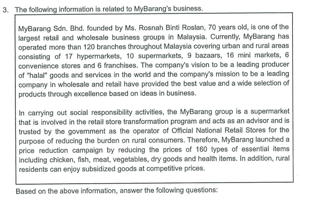 3. The following information is related to MyBarang's business.
MyBarang Sdn. Bhd. founded by Ms. Rosnah Binti Roslan, 70 years old, is one of the
largest retail and wholesale business groups in Malaysia. Currently, MyBarang has
operated more than 120 branches throughout Malaysia covering urban and rural areas
consisting of 17 hypermarkets, 10 supermarkets, 9 bazaars, 16 mini markets, 6
convenience stores and 6 franchises. The company's vision to be a leading producer
of "halal" goods and services in the world and the company's mission to be a leading
company in wholesale and retail have provided the best value and a wide selection of
products through excellence based on ideas in business.
In carrying out social responsibility activities, the MyBarang group is a supermarket
that is involved in the retail store transformation program and acts as an advisor and is
trusted by the government as the operator of Official National Retail Stores for the
purpose of reducing the burden on rural consumers. Therefore, MyBarang launched a
price reduction campaign by reducing the prices of 160 types of essential items
including chicken, fish, meat, vegetables, dry goods and health items. In addition, rural
residents can enjoy subsidized goods at competitive prices.
Based on the above information, answer the following questions: