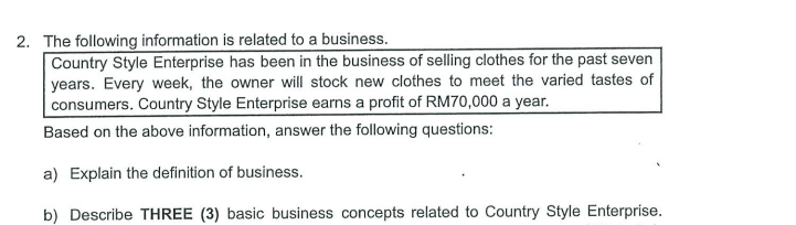2. The following information is related to a business.
Country Style Enterprise has been in the business of selling clothes for the past seven
years. Every week, the owner will stock new clothes to meet the varied tastes of
consumers. Country Style Enterprise earns a profit of RM70,000 a year.
Based on the above information, answer the following questions:
a) Explain the definition of business.
b) Describe THREE (3) basic business concepts related to Country Style Enterprise.
