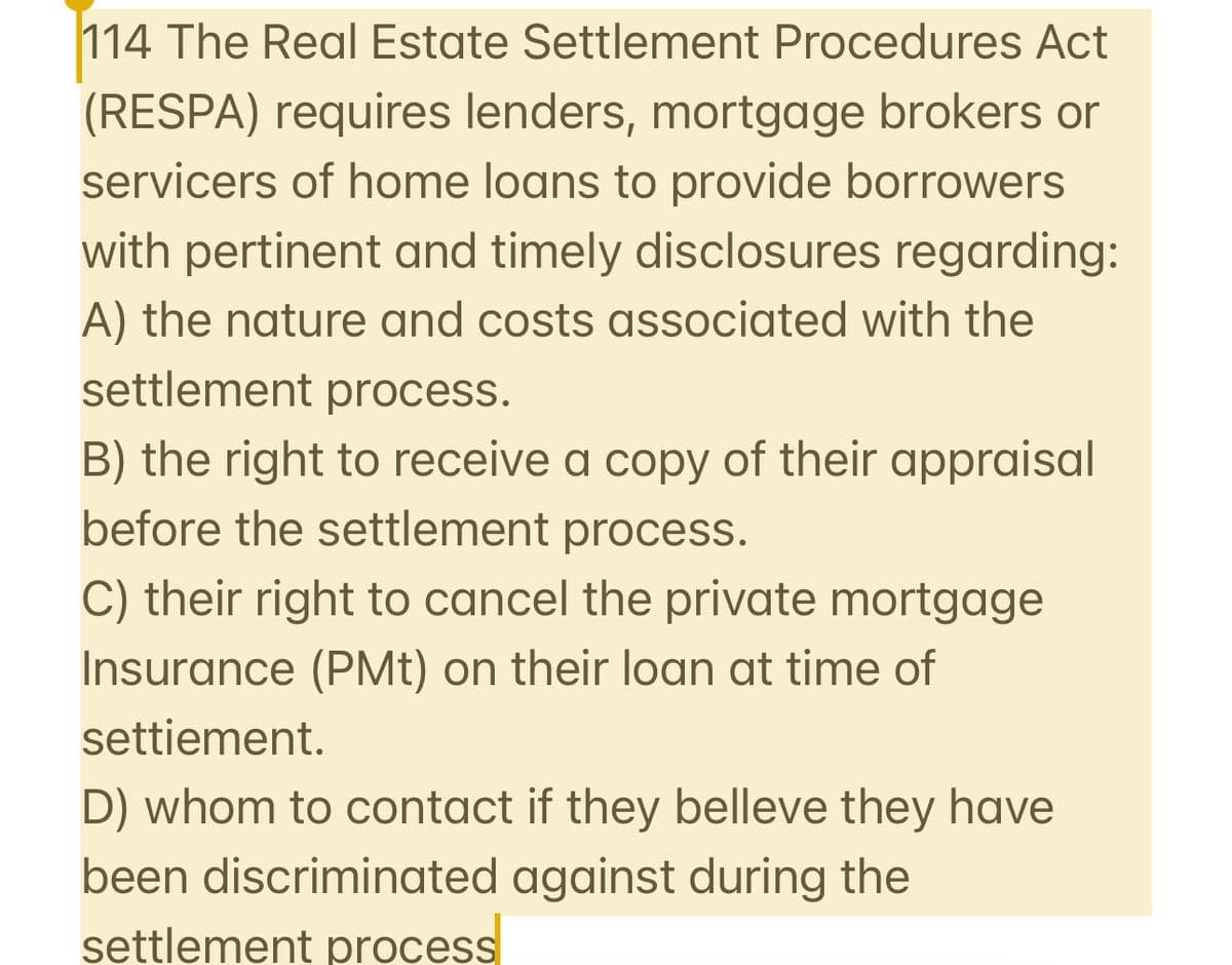 114 The Real Estate Settlement Procedures Act
(RESPA) requires lenders, mortgage brokers or
servicers of home loans to provide borrowers
with pertinent and timely disclosures regarding:
A) the nature and costs associated with the
settlement process.
B) the right to receive a copy of their appraisal
before the settlement process.
C) their right to cancel the private mortgage
Insurance (PMt) on their loan at time of
settiement.
D) whom to contact if they belleve they have
been discriminated against during the
settlement process