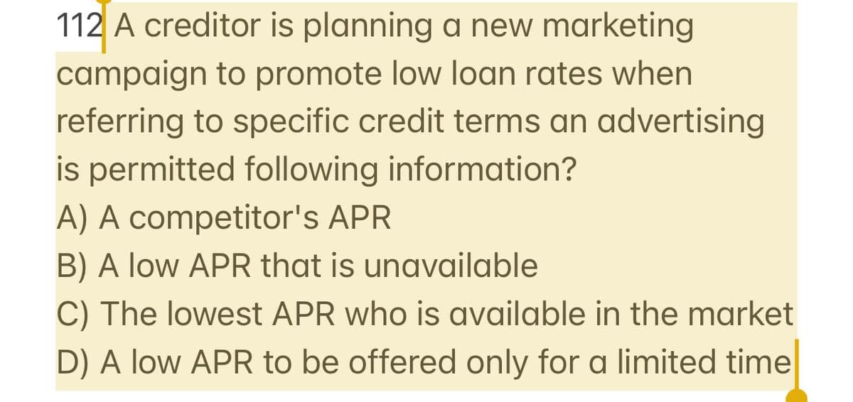 112 A creditor is planning a new marketing
campaign to promote low loan rates when
referring to specific credit terms an advertising
is permitted following information?
A) A competitor's APR
B) A low APR that is unavailable
C) The lowest APR who is available in the market
D) A low APR to be offered only for a limited time