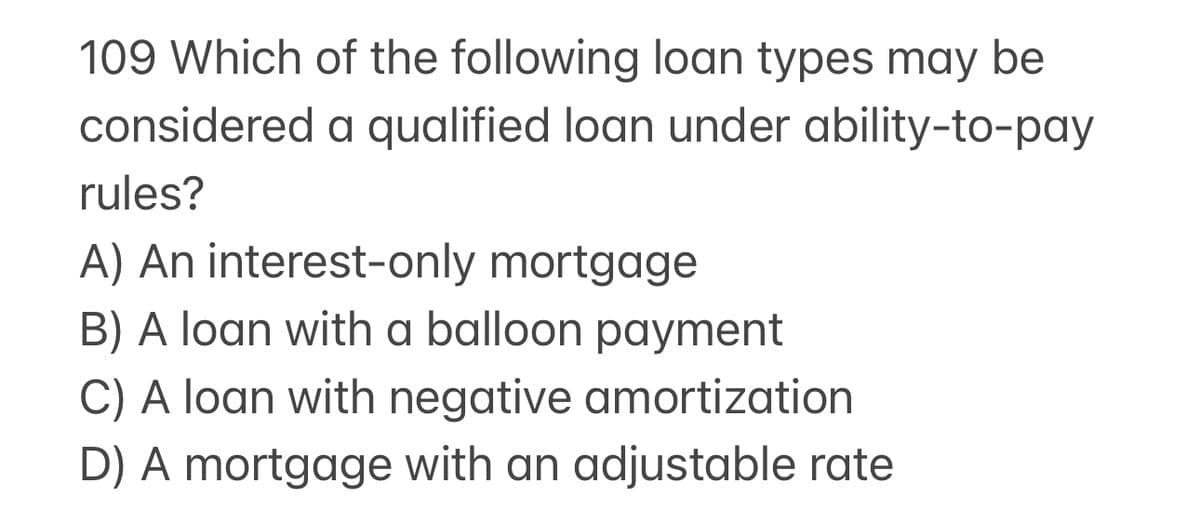 109 Which of the following loan types may be
considered a qualified loan under ability-to-pay
rules?
A) An interest-only mortgage
B) A loan with a balloon payment
C) A loan with negative amortization
D) A mortgage with an adjustable rate