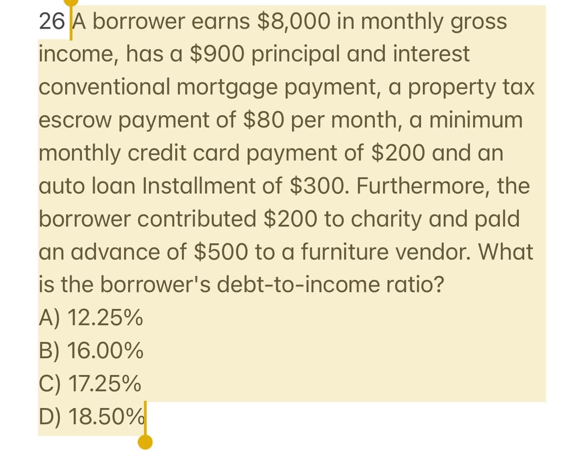26 A borrower earns $8,000 in monthly gross
income, has a $900 principal and interest
conventional mortgage payment, a property tax
escrow payment of $80 per month, a minimum
monthly credit card payment of $200 and an
auto loan Installment of $300. Furthermore, the
borrower contributed $200 to charity and pald
an advance of $500 to a furniture vendor. What
is the borrower's debt-to-income ratio?
A) 12.25%
B) 16.00%
C) 17.25%
D) 18.50%