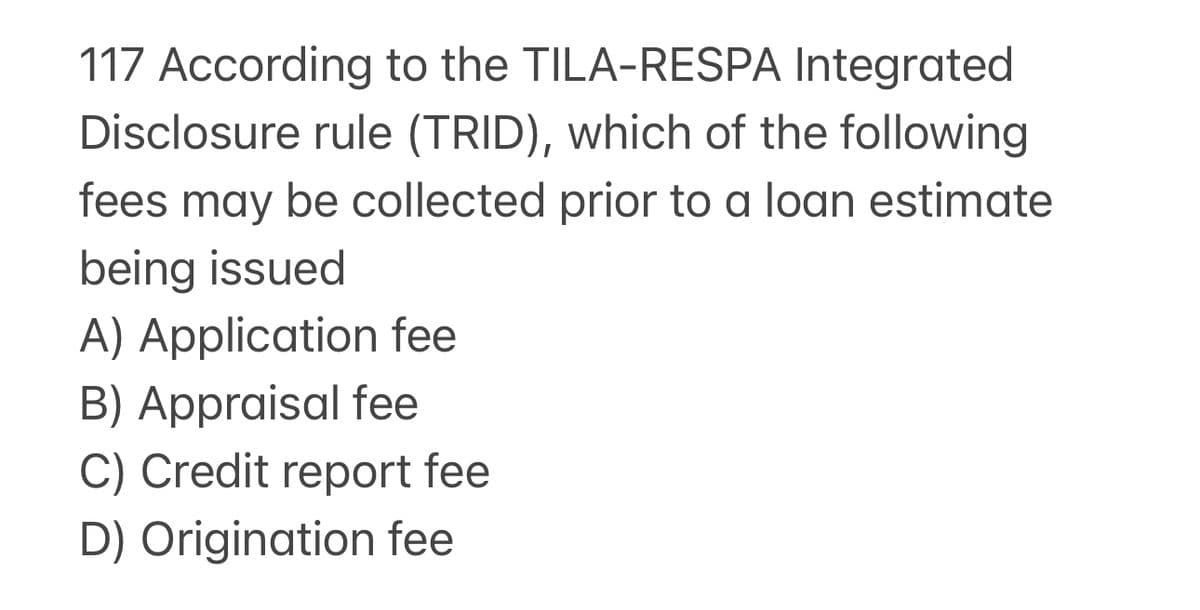 117 According to the TILA-RESPA Integrated
Disclosure rule (TRID), which of the following
fees may be collected prior to a loan estimate
being issued
A) Application fee
B) Appraisal fee
C) Credit report fee
D) Origination fee