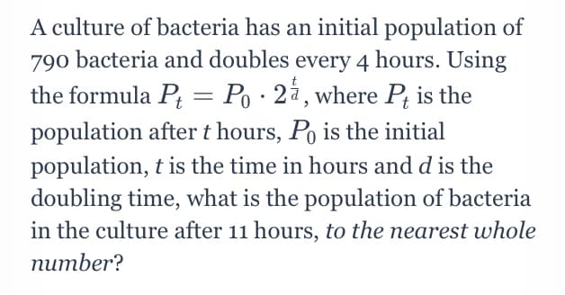 A culture of bacteria has an initial population of
790 bacteria and doubles every 4 hours. Using
the formula P = Po ·2à,where P; is the
population after t hours, Po is the initial
population, t is the time in hours and d is the
doubling time, what is the population of bacteria
in the culture after 11 hours, to the nearest whole
питber?
