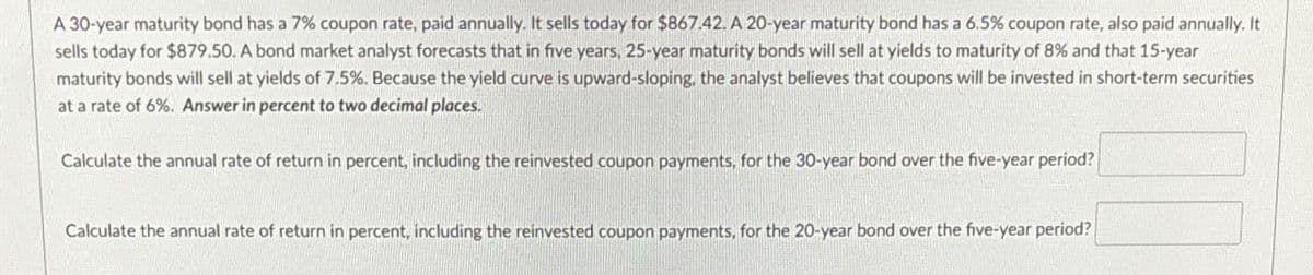 A 30-year maturity bond has a 7% coupon rate, paid annually. It sells today for $867.42. A 20-year maturity bond has a 6.5% coupon rate, also paid annually. It
sells today for $879.50. A bond market analyst forecasts that in five years, 25-year maturity bonds will sell at yields to maturity of 8% and that 15-year
maturity bonds will sell at yields of 7.5%. Because the yield curve is upward-sloping, the analyst believes that coupons will be invested in short-term securities
at a rate of 6%. Answer in percent to two decimal places.
Calculate the annual rate of return in percent, including the reinvested coupon payments, for the 30-year bond over the five-year period?
Calculate the annual rate of return in percent, including the reinvested coupon payments, for the 20-year bond over the five-year period?