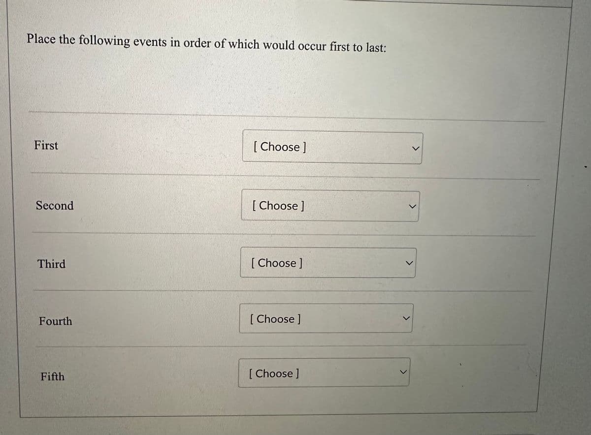 Place the following events in order of which would occur first to last:
First
Second
Third
Fourth
Fifth
[Choose ]
[Choose]
[Choose ]
[Choose ]
[ Choose ]
<
L