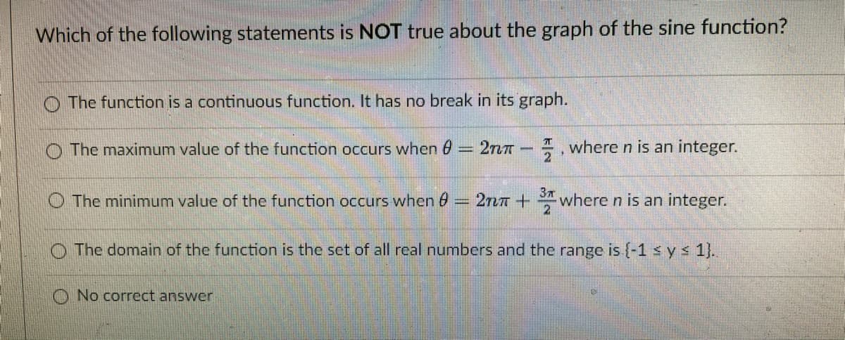 Which of the following statements is NOT true about the graph of the sine function?
O The function is a continuous function. It has no break in its graph.
O The maximum valuc of the function occurs when 6
. where n is an integer.
2
37
The minimumn value of the function occurs when 0 2nn+ where n is an integer.
The domain of the function is the set of all real numbers and the range is (-1 s y s 1}.
O No correct answer
