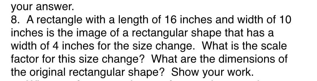 your answer.
8. A rectangle with a length of 16 inches and width of 10
inches is the image of a rectangular shape that has a
width of 4 inches for the size change. What is the scale
factor for this size change? What are the dimensions of
the original rectangular shape? Show your work.
